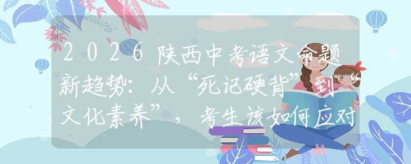 2026陕西中考语文命题新趋势：从“死记硬背”到“文化素养”，考生该如何应对？