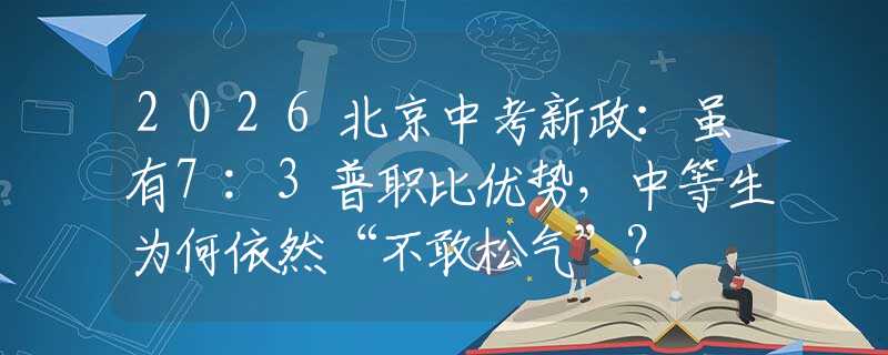 2026北京中考新政：虽有7:3普职比优势，中等生为何依然“不敢松气”？