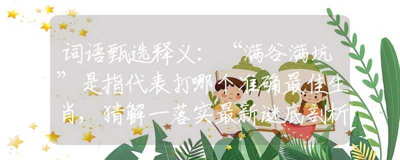 词语甄选释义：“满谷满坑”是指代表打哪个准确最佳生肖,猜解一落实最新谜底剖析