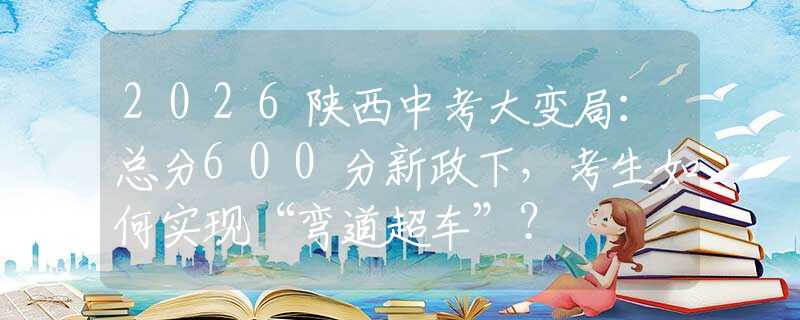 2026陕西中考大变局：总分600分新政下，考生如何实现“弯道超车”？