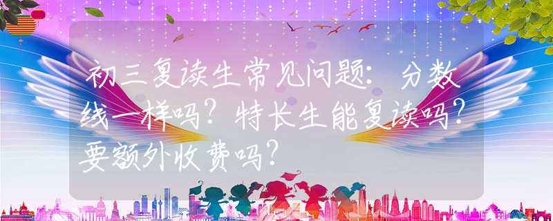 初三复读生常见问题：分数线一样吗？特长生能复读吗？要额外收费吗？