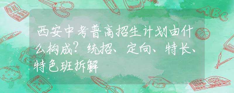 西安中考普高招生计划由什么构成？统招、定向、特长、特色班拆解