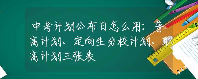 中考计划公布日怎么用：普高计划、定向生分校计划、职高计划三张表