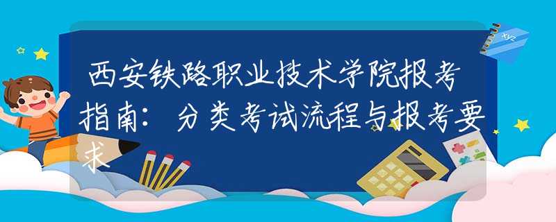 西安铁路职业技术学院报考指南：分类考试流程与报考要求