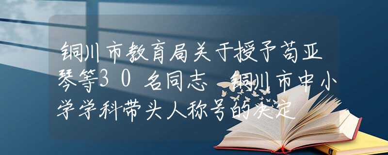 铜川市教育局关于授予苟亚琴等30名同志 铜川市中小学学科带头人称号的决定