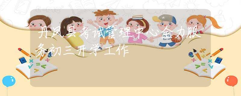 丹凤县考试管理中心全力服务初三开学工作