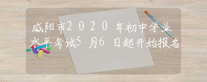 咸阳市2020年初中学业水平考试5月6日起开始报名