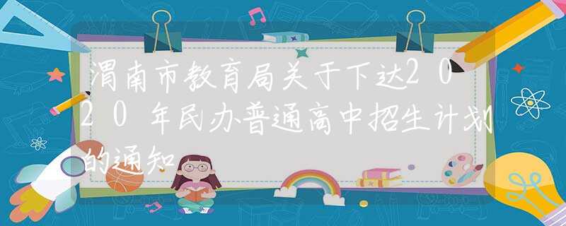 渭南市教育局关于下达2020年民办普通高中招生计划的通知