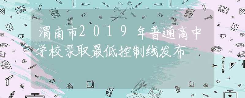渭南市2019年普通高中学校录取最低控制线发布