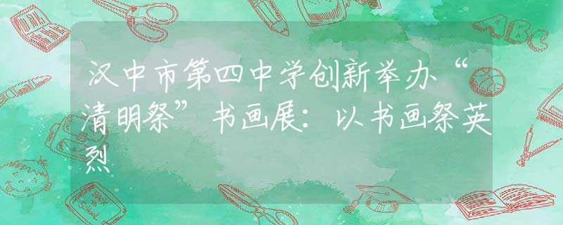 汉中市第四中学创新举办“清明祭”书画展：以书画祭英烈