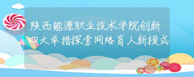 陕西能源职业技术学院创新四大举措探索网络育人新模式