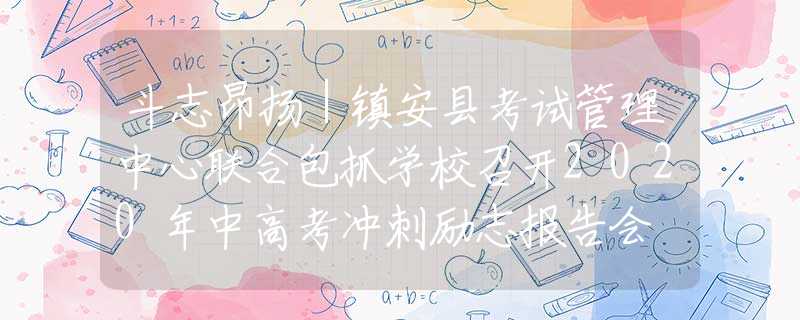 斗志昂扬｜镇安县考试管理中心联合包抓学校召开2020年中高考冲刺励志报告会