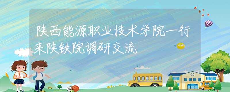 陕西能源职业技术学院一行来陕铁院调研交流