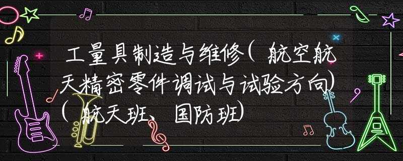 工量具制造与维修(航空航天精密零件调试与试验方向)(航天班、国防班)